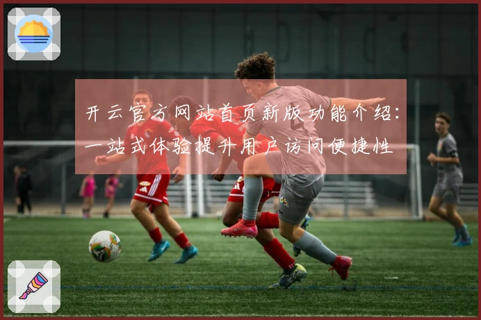 开云官方网站首页新版功能介绍：一站式体验提升用户访问便捷性
