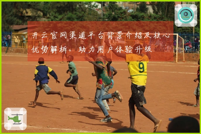 开云官网渠道平台背景介绍及核心优势解析，助力用户体验升级