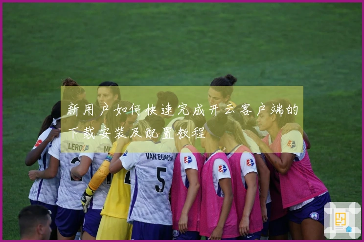 新用户如何快速完成开云客户端的下载安装及配置教程